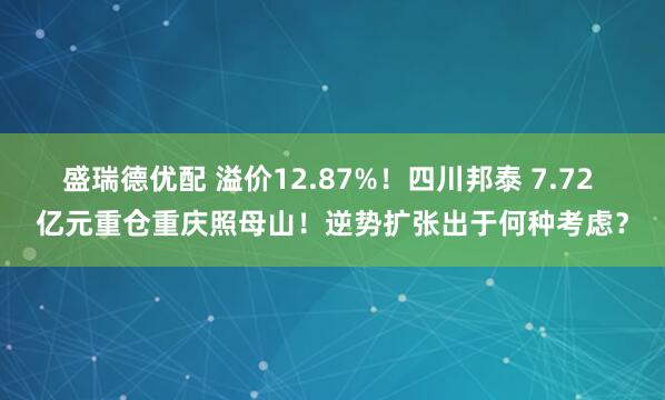 盛瑞德优配 溢价12.87%！四川邦泰 7.72 亿元重仓重庆照母山！逆势扩张出于何种考虑？