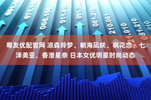 粤友优配官网 凉森玲梦、朝海凪咲、枫花恋、七泽美亚、香澄星奈 日本女优明星时尚动态
