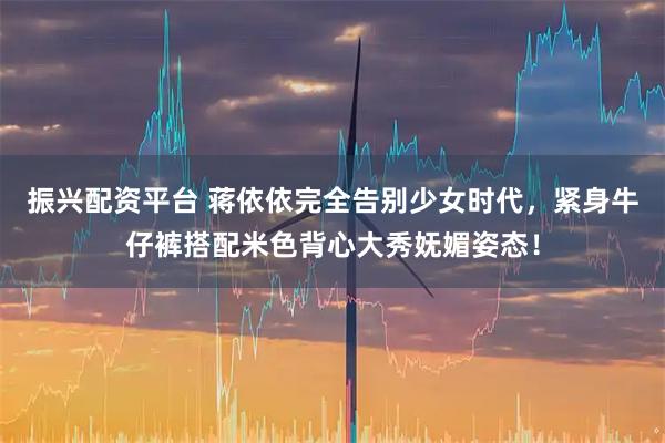 振兴配资平台 蒋依依完全告别少女时代，紧身牛仔裤搭配米色背心大秀妩媚姿态！