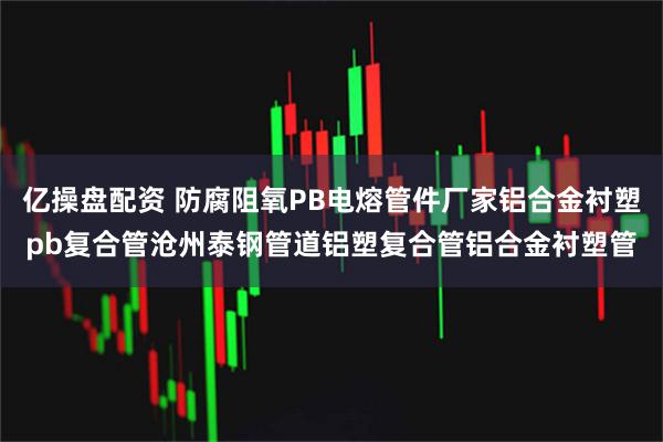 亿操盘配资 防腐阻氧PB电熔管件厂家铝合金衬塑pb复合管沧州泰钢管道铝塑复合管铝合金衬塑管