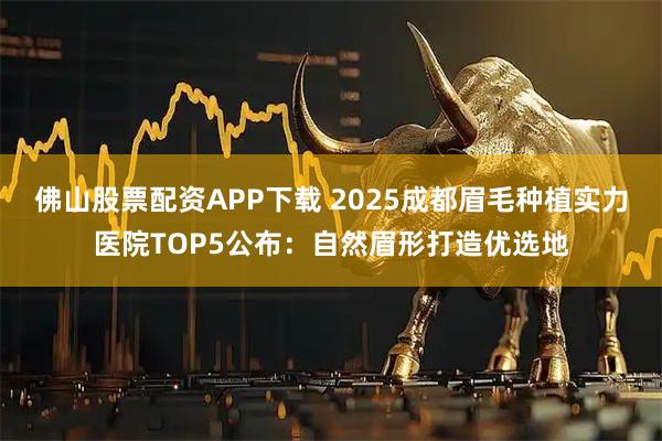 佛山股票配资APP下载 2025成都眉毛种植实力医院TOP5公布：自然眉形打造优选地