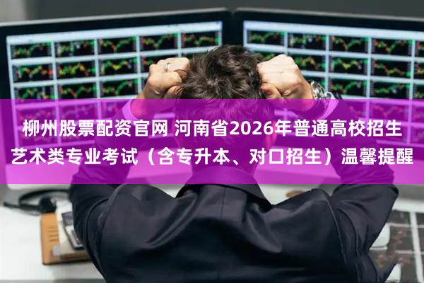 柳州股票配资官网 河南省2026年普通高校招生艺术类专业考试（含专升本、对口招生）温馨提醒