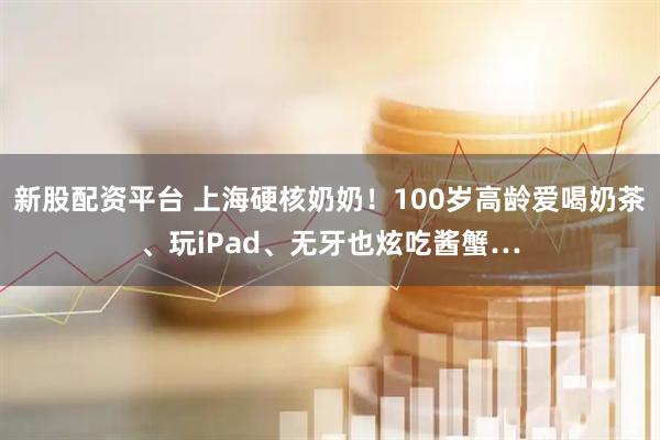 新股配资平台 上海硬核奶奶！100岁高龄爱喝奶茶、玩iPad、无牙也炫吃酱蟹…