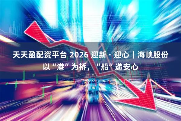 天天盈配资平台 2026 迎新 · 迎心｜海峡股份以“港”为桥，“船”递安心
