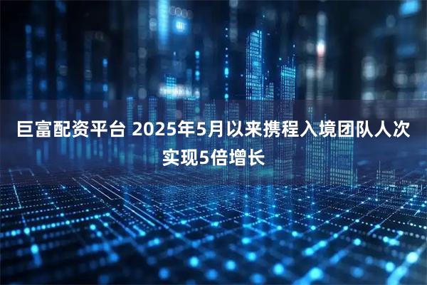巨富配资平台 2025年5月以来携程入境团队人次实现5倍增长