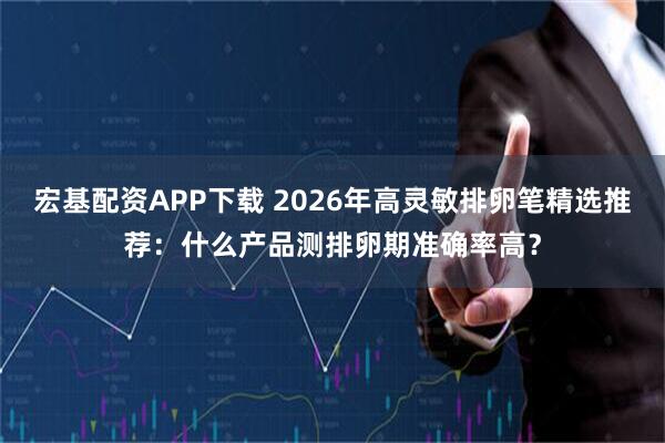 宏基配资APP下载 2026年高灵敏排卵笔精选推荐：什么产品测排卵期准确率高？