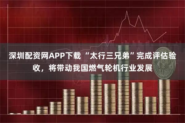 深圳配资网APP下载 “太行三兄弟”完成评估验收，将带动我国燃气轮机行业发展