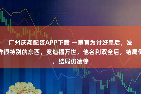 广州庆翔配资APP下载 一宦官为讨好皇后，发明一样很特别的东西，竟造福万世，他名利双全后，结局仍凄惨