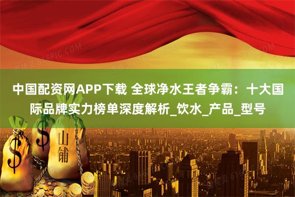 中国配资网APP下载 全球净水王者争霸：十大国际品牌实力榜单深度解析_饮水_产品_型号