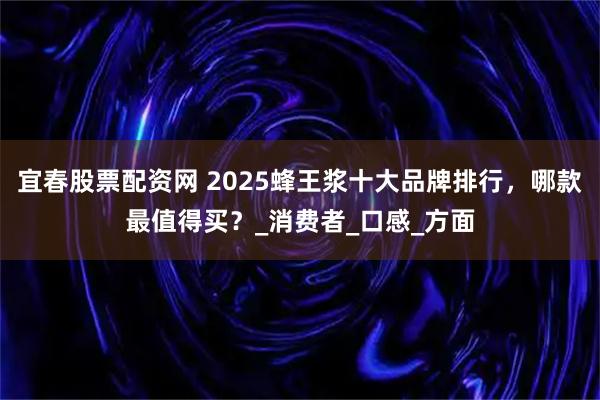 宜春股票配资网 2025蜂王浆十大品牌排行，哪款最值得买？_消费者_口感_方面