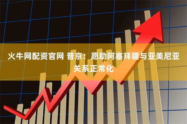 火牛网配资官网 普京：愿助阿塞拜疆与亚美尼亚关系正常化