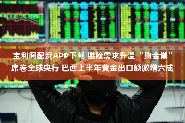 宝利阁配资APP下载 避险需求升温 “购金潮”席卷全球央行 巴西上半年黄金出口额激增六成