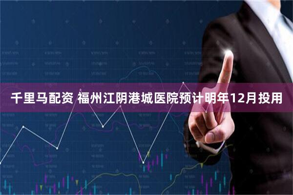 千里马配资 福州江阴港城医院预计明年12月投用