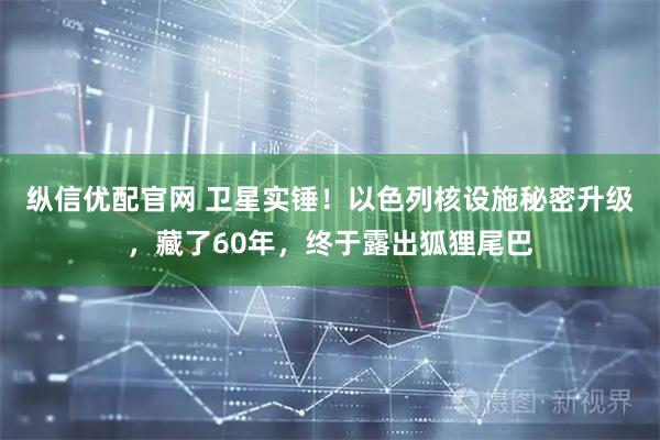 纵信优配官网 卫星实锤！以色列核设施秘密升级，藏了60年，终于露出狐狸尾巴