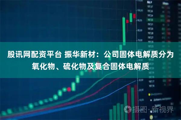 股讯网配资平台 振华新材：公司固体电解质分为氧化物、硫化物及复合固体电解质