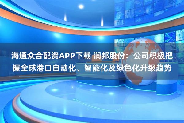 海通众合配资APP下载 润邦股份：公司积极把握全球港口自动化、智能化及绿色化升级趋势