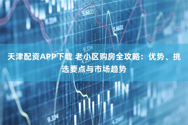 天津配资APP下载 老小区购房全攻略：优势、挑选要点与市场趋势
